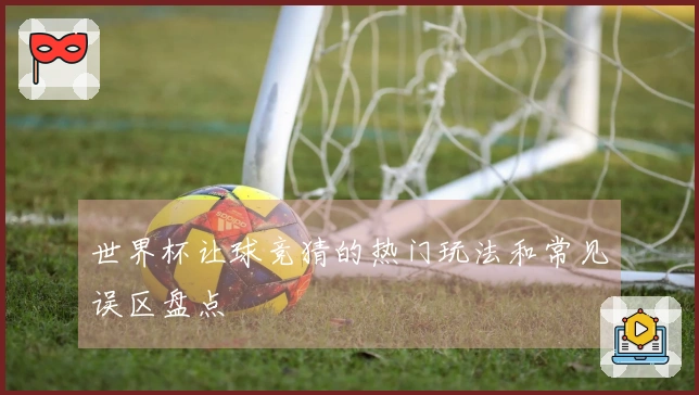 世界杯让球竞猜的热门玩法和常见误区盘点